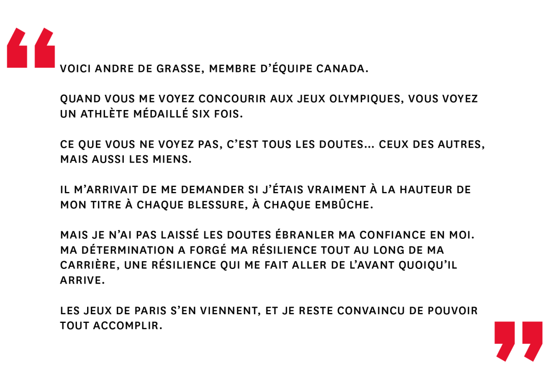 Voici Andre De Grasse, membre d’Équipe Canada. Quand vous me voyez concourir aux Jeux olympiques, vous voyez un athlète médaillé six fois. Ce que vous ne voyez pas, c’est tous les doutes… ceux des autres, mais aussi les miens. Il m’arrivait de me demander si j’étais vraiment à la hauteur de mon titre à chaque blessure, à chaque embûche. Mais je n’ai pas laissé les doutes ébranler ma confiance en moi. Ma détermination a forgé ma résilience tout au long de ma carrière, une résilience qui me fait aller de l’avant quoiqu’il arrive. Les Jeux de Paris s’en viennent, et je reste convaincu de pouvoir tout accomplir.